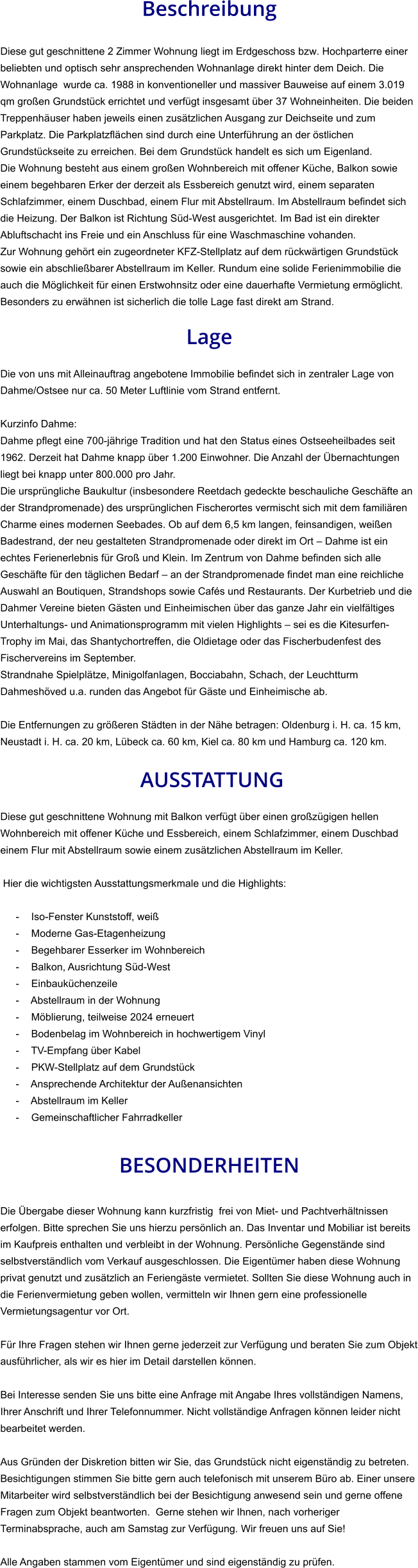 Beschreibung  Diese gut geschnittene 2 Zimmer Wohnung liegt im Erdgeschoss bzw. Hochparterre einer beliebten und optisch sehr ansprechenden Wohnanlage direkt hinter dem Deich. Die Wohnanlage  wurde ca. 1988 in konventioneller und massiver Bauweise auf einem 3.019 qm großen Grundstück errichtet und verfügt insgesamt über 37 Wohneinheiten. Die beiden Treppenhäuser haben jeweils einen zusätzlichen Ausgang zur Deichseite und zum Parkplatz. Die Parkplatzflächen sind durch eine Unterführung an der östlichen Grundstückseite zu erreichen. Bei dem Grundstück handelt es sich um Eigenland. Die Wohnung besteht aus einem großen Wohnbereich mit offener Küche, Balkon sowie einem begehbaren Erker der derzeit als Essbereich genutzt wird, einem separaten Schlafzimmer, einem Duschbad, einem Flur mit Abstellraum. Im Abstellraum befindet sich die Heizung. Der Balkon ist Richtung Süd-West ausgerichtet. Im Bad ist ein direkter Abluftschacht ins Freie und ein Anschluss für eine Waschmaschine vohanden. Zur Wohnung gehört ein zugeordneter KFZ-Stellplatz auf dem rückwärtigen Grundstück sowie ein abschließbarer Abstellraum im Keller. Rundum eine solide Ferienimmobilie die auch die Möglichkeit für einen Erstwohnsitz oder eine dauerhafte Vermietung ermöglicht. Besonders zu erwähnen ist sicherlich die tolle Lage fast direkt am Strand.  Lage  Die von uns mit Alleinauftrag angebotene Immobilie befindet sich in zentraler Lage von Dahme/Ostsee nur ca. 50 Meter Luftlinie vom Strand entfernt.  Kurzinfo Dahme: Dahme pflegt eine 700-jährige Tradition und hat den Status eines Ostseeheilbades seit 1962. Derzeit hat Dahme knapp über 1.200 Einwohner. Die Anzahl der Übernachtungen liegt bei knapp unter 800.000 pro Jahr. Die ursprüngliche Baukultur (insbesondere Reetdach gedeckte beschauliche Geschäfte an der Strandpromenade) des ursprünglichen Fischerortes vermischt sich mit dem familiären Charme eines modernen Seebades. Ob auf dem 6,5 km langen, feinsandigen, weißen Badestrand, der neu gestalteten Strandpromenade oder direkt im Ort – Dahme ist ein echtes Ferienerlebnis für Groß und Klein. Im Zentrum von Dahme befinden sich alle Geschäfte für den täglichen Bedarf – an der Strandpromenade findet man eine reichliche Auswahl an Boutiquen, Strandshops sowie Cafés und Restaurants. Der Kurbetrieb und die Dahmer Vereine bieten Gästen und Einheimischen über das ganze Jahr ein vielfältiges Unterhaltungs- und Animationsprogramm mit vielen Highlights – sei es die Kitesurfen-Trophy im Mai, das Shantychortreffen, die Oldietage oder das Fischerbudenfest des Fischervereins im September. Strandnahe Spielplätze, Minigolfanlagen, Bocciabahn, Schach, der Leuchtturm Dahmeshöved u.a. runden das Angebot für Gäste und Einheimische ab.  Die Entfernungen zu größeren Städten in der Nähe betragen: Oldenburg i. H. ca. 15 km, Neustadt i. H. ca. 20 km, Lübeck ca. 60 km, Kiel ca. 80 km und Hamburg ca. 120 km.   AUSSTATTUNG Diese gut geschnittene Wohnung mit Balkon verfügt über einen großzügigen hellen Wohnbereich mit offener Küche und Essbereich, einem Schlafzimmer, einem Duschbad einem Flur mit Abstellraum sowie einem zusätzlichen Abstellraum im Keller.  Hier die wichtigsten Ausstattungsmerkmale und die Highlights:   - Iso-Fenster Kunststoff, weiß - Moderne Gas-Etagenheizung - Begehbarer Esserker im Wohnbereich - Balkon, Ausrichtung Süd-West - Einbauküchenzeile - Abstellraum in der Wohnung - Möblierung, teilweise 2024 erneuert - Bodenbelag im Wohnbereich in hochwertigem Vinyl - TV-Empfang über Kabel - PKW-Stellplatz auf dem Grundstück - Ansprechende Architektur der Außenansichten - Abstellraum im Keller - Gemeinschaftlicher Fahrradkeller   BESONDERHEITEN  Die Übergabe dieser Wohnung kann kurzfristig  frei von Miet- und Pachtverhältnissen erfolgen. Bitte sprechen Sie uns hierzu persönlich an. Das Inventar und Mobiliar ist bereits im Kaufpreis enthalten und verbleibt in der Wohnung. Persönliche Gegenstände sind selbstverständlich vom Verkauf ausgeschlossen. Die Eigentümer haben diese Wohnung privat genutzt und zusätzlich an Feriengäste vermietet. Sollten Sie diese Wohnung auch in die Ferienvermietung geben wollen, vermitteln wir Ihnen gern eine professionelle Vermietungsagentur vor Ort.  Für Ihre Fragen stehen wir Ihnen gerne jederzeit zur Verfügung und beraten Sie zum Objekt ausführlicher, als wir es hier im Detail darstellen können.  Bei Interesse senden Sie uns bitte eine Anfrage mit Angabe Ihres vollständigen Namens, Ihrer Anschrift und Ihrer Telefonnummer. Nicht vollständige Anfragen können leider nicht bearbeitet werden.  Aus Gründen der Diskretion bitten wir Sie, das Grundstück nicht eigenständig zu betreten. Besichtigungen stimmen Sie bitte gern auch telefonisch mit unserem Büro ab. Einer unsere Mitarbeiter wird selbstverständlich bei der Besichtigung anwesend sein und gerne offene Fragen zum Objekt beantworten.  Gerne stehen wir Ihnen, nach vorheriger Terminabsprache, auch am Samstag zur Verfügung. Wir freuen uns auf Sie!  Alle Angaben stammen vom Eigentümer und sind eigenständig zu prüfen.