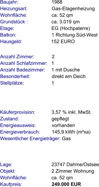 Lage:                             23747 Dahme/Ostsee Objekt:                           2 Zimmer Wohnung Wohnfläche:                  ca. 52 qm Kaufpreis:                      249.000 EUR Anzahl Zimmer:             2 Anzahl Schlafzimmer:   1  Anzahl Badezimmer:     1 mit Dusche   Besonderheit:                direkt am Deich Stellplätze:                     1  Baujahr:                         1988  Heizungsart:                  Gas-Etagenheizung Wohnfläche:                  ca. 52 qm Grundstück :                 ca. 3.019 qm Etage:                            EG (Hochpaterre) Balkon:                          1 Richtung Süd-West Hausgeld:                      152 EURO   Käuferprovision:            3,57 % inkl. MwSt. Zustand:                        gepflegt Energieausweis:            vorhanden Energieverbrauch:         145,9 kWh (m²xa) Wesentlicher Energieträger: Gas